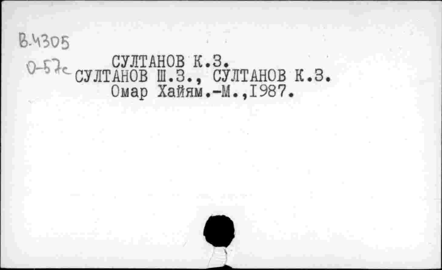 ﻿В-ЧЗО5
О п, СУЛТАНОВ К.З.
СУЛТАНОВ Ш.З., СУЛТАНОВ К.З Омар Хайям.-М.,1987.